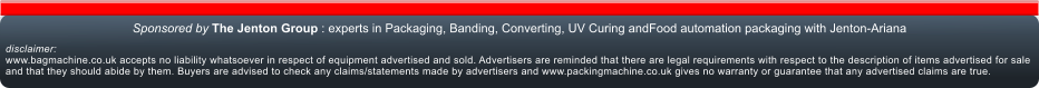 disclaimer:www.bagmachine.co.uk accepts no liability whatsoever in respect of equipment advertised and sold. Advertisers are reminded that there are legal requirements with respect to the description of items advertised for sale and that they should abide by them. Buyers are advised to check any claims/statements made by advertisers and www.packingmachine.co.uk gives no warranty or guarantee that any advertised claims are true.  Sponsored by The Jenton Group : experts in Packaging, Banding, Converting, UV Curing andFood automation packaging with Jenton-Ariana